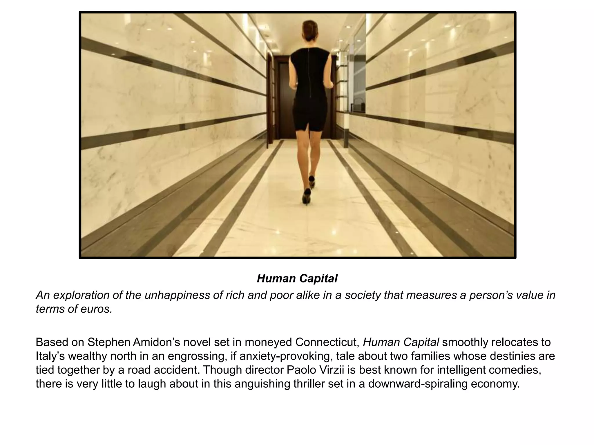 Human Capital 
An exploration of the unhappiness of rich and poor alike in a society that measures a person’s value in 
terms of euros. 
Based on Stephen Amidon’s novel set in moneyed Connecticut, Human Capital smoothly relocates to 
Italy’s wealthy north in an engrossing, if anxiety-provoking, tale about two families whose destinies are 
tied together by a road accident. Though director Paolo Virzii is best known for intelligent comedies, 
there is very little to laugh about in this anguishing thriller set in a downward-spiraling economy. 
 