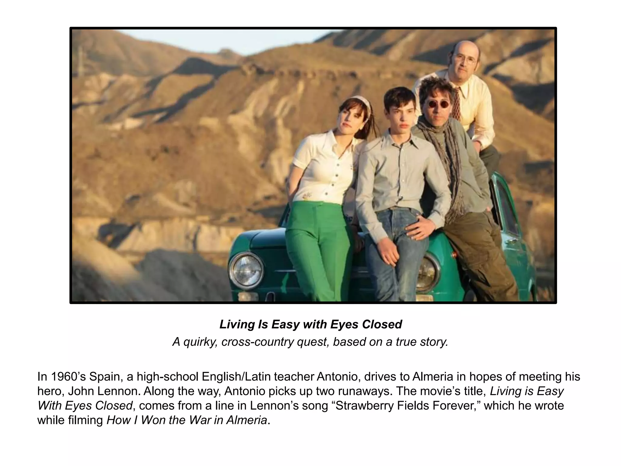 Living Is Easy with Eyes Closed 
A quirky, cross-country quest, based on a true story. 
In 1960’s Spain, a high-school English/Latin teacher Antonio, drives to Almeria in hopes of meeting his 
hero, John Lennon. Along the way, Antonio picks up two runaways. The movie’s title, Living is Easy 
With Eyes Closed, comes from a line in Lennon’s song “Strawberry Fields Forever,” which he wrote 
while filming How I Won the War in Almeria. 
 