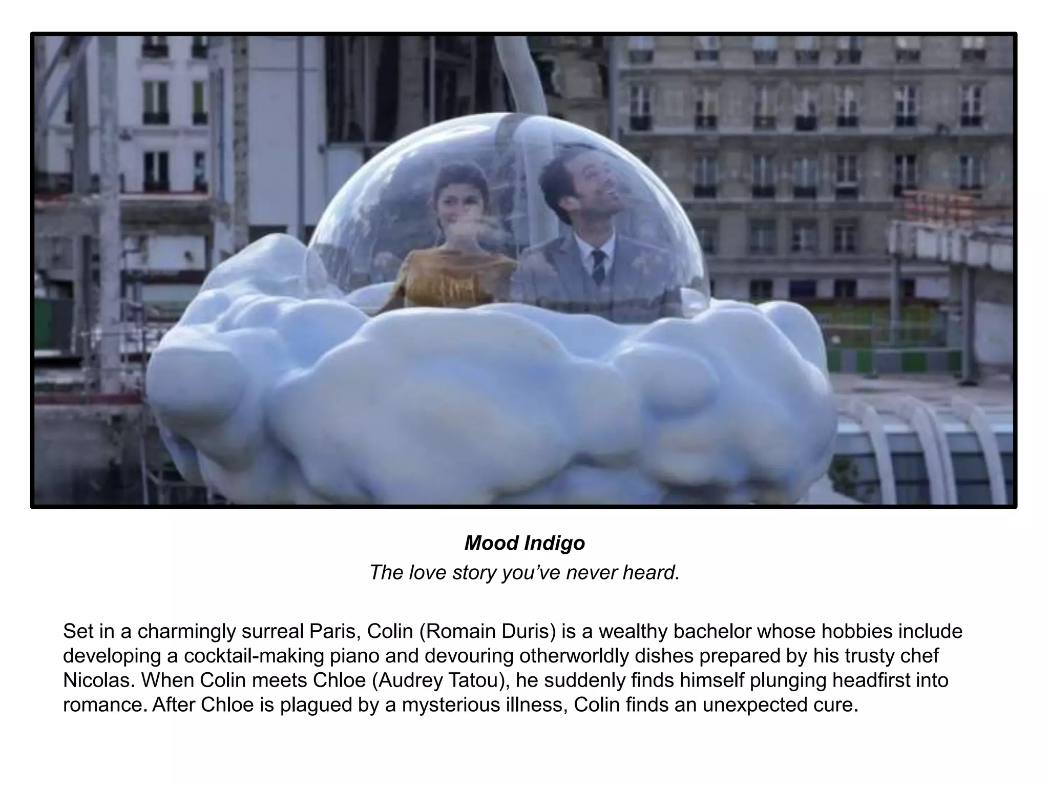 Mood Indigo 
The love story you’ve never heard. 
Set in a charmingly surreal Paris, Colin (Romain Duris) is a wealthy bachelor whose hobbies include 
developing a cocktail-making piano and devouring otherworldly dishes prepared by his trusty chef 
Nicolas. When Colin meets Chloe (Audrey Tatou), he suddenly finds himself plunging headfirst into 
romance. After Chloe is plagued by a mysterious illness, Colin finds an unexpected cure. 
 