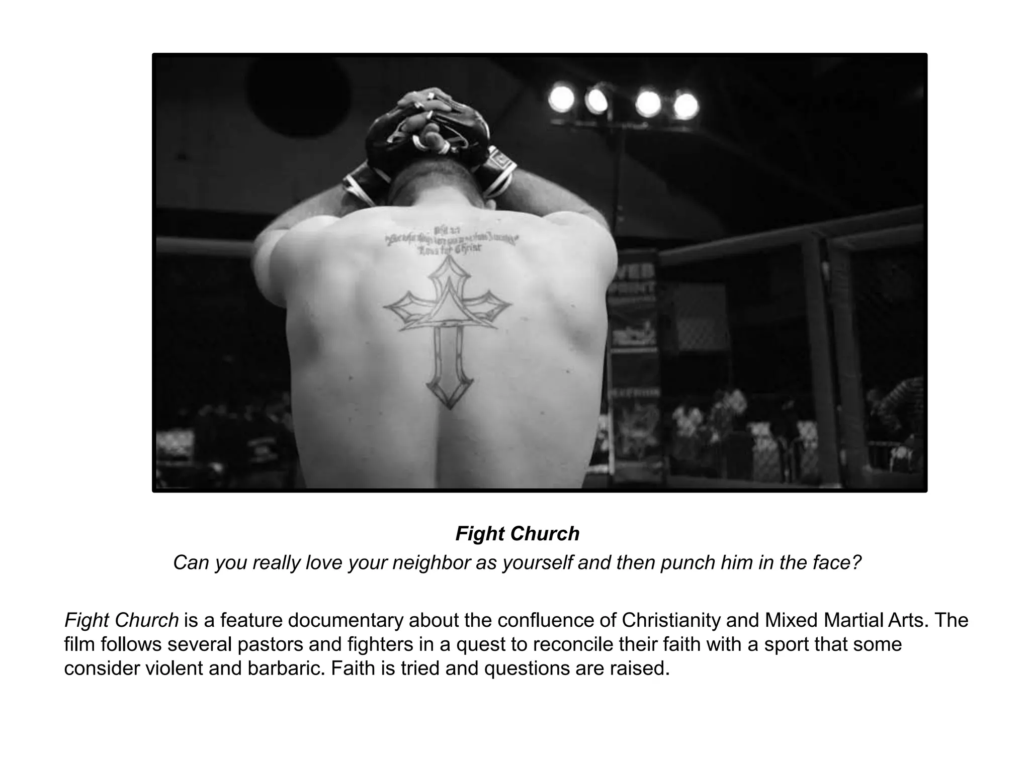 Fight Church 
Can you really love your neighbor as yourself and then punch him in the face? 
Fight Church is a feature documentary about the confluence of Christianity and Mixed Martial Arts. The 
film follows several pastors and fighters in a quest to reconcile their faith with a sport that some 
consider violent and barbaric. Faith is tried and questions are raised. 
 