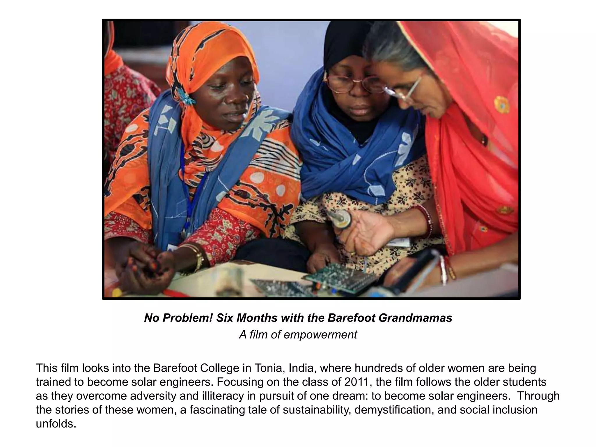 No Problem! Six Months with the Barefoot Grandmamas 
A film of empowerment 
This film looks into the Barefoot College in Tonia, India, where hundreds of older women are being 
trained to become solar engineers. Focusing on the class of 2011, the film follows the older students 
as they overcome adversity and illiteracy in pursuit of one dream: to become solar engineers. Through 
the stories of these women, a fascinating tale of sustainability, demystification, and social inclusion 
unfolds. 
 