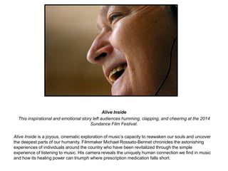 Alive Inside 
This inspirational and emotional story left audiences humming, clapping, and cheering at the 2014 
Sundance Film Festival. 
Alive Inside is a joyous, cinematic exploration of music’s capacity to reawaken our souls and uncover 
the deepest parts of our humanity. Filmmaker Michael Rossato-Bennet chronicles the astonishing 
experiences of individuals around the country who have been revitalized through the simple 
experience of listening to music. His camera reveals the uniquely human connection we find in music 
and how its healing power can triumph where prescription medication falls short. 
 