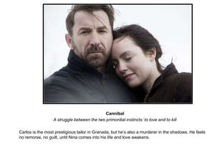 Cannibal 
A struggle between the two primordial instincts: to love and to kill 
Carlos is the most prestigious tailor in Granada, but he’s also a murderer in the shadows. He feels 
no remorse, no guilt, until Nina comes into his life and love awakens. 
 