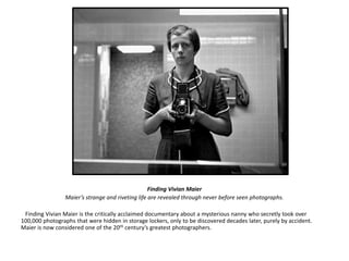 Finding Vivian Maier 
Maier’s strange and riveting life are revealed through never before seen photographs. 
Finding Vivian Maier is the critically acclaimed documentary about a mysterious nanny who secretly took over 
100,000 photographs that were hidden in storage lockers, only to be discovered decades later, purely by accident. 
Maier is now considered one of the 20th century’s greatest photographers. 
 