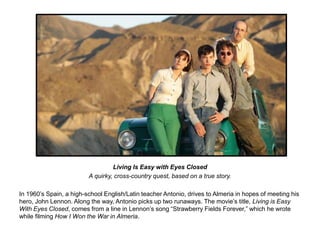 Living Is Easy with Eyes Closed 
A quirky, cross-country quest, based on a true story. 
In 1960’s Spain, a high-school English/Latin teacher Antonio, drives to Almeria in hopes of meeting his 
hero, John Lennon. Along the way, Antonio picks up two runaways. The movie’s title, Living is Easy 
With Eyes Closed, comes from a line in Lennon’s song “Strawberry Fields Forever,” which he wrote 
while filming How I Won the War in Almeria. 
 