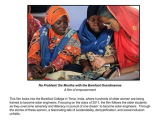 No Problem! Six Months with the Barefoot Grandmamas 
A film of empowerment 
This film looks into the Barefoot College in Tonia, India, where hundreds of older women are being 
trained to become solar engineers. Focusing on the class of 2011, the film follows the older students 
as they overcome adversity and illiteracy in pursuit of one dream: to become solar engineers. Through 
the stories of these women, a fascinating tale of sustainability, demystification, and social inclusion 
unfolds. 
 