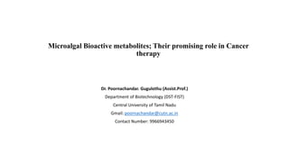 Microalgal Bioactive metabolites; Their promising role in Cancer
therapy
Dr. Poornachandar. Gugulothu (Assist.Prof.)
Department of Biotechnology (DST-FIST)
Central University of Tamil Nadu
Gmail: poornachandar@cutn.ac.in
Contact Number: 9966943450
 