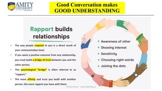 • The way people respond to you is a direct result of
your communication level.
• If you want a positive outcome from any relationship,
you must build a bridge of trust between you and the
other person.
• This psychological “bridge” is often referred to as
“rapport.”
• The more affinity and trust you build with another
person, the more rapport you have with them.
Good Conversation makes
GOOD UNDERSTANDING
Parveen Kumar - pkumar@amity.uz
 