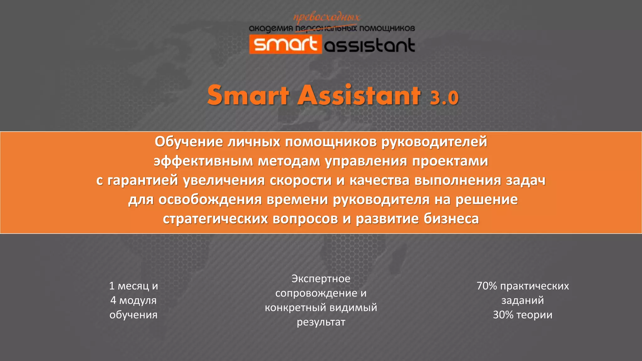 Обучение личных помощников руководителей
эффективным методам управления проектами
с гарантией увеличения скорости и качества выполнения задач
для освобождения времени руководителя на решение
стратегических вопросов и развитие бизнеса
Smart Assistant 3.0
1 месяц и
4 модуля
обучения
Экспертное
сопровождение и
конкретный видимый
результат
70% практических
заданий
30% теории
 