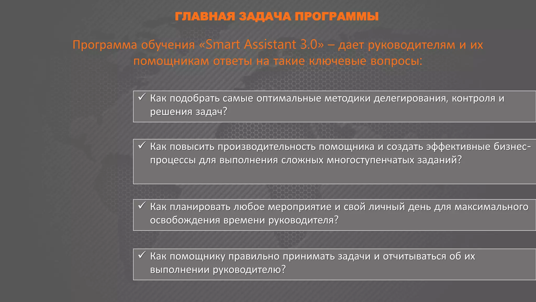 ГЛАВНАЯ ЗАДАЧА ПРОГРАММЫ
Программа обучения «Smart Assistant 3.0» – дает руководителям и их
помощникам ответы на такие ключевые вопросы:
 Как подобрать самые оптимальные методики делегирования, контроля и
решения задач?
 Как повысить производительность помощника и создать эффективные бизнес-
процессы для выполнения сложных многоступенчатых заданий?
 Как планировать любое мероприятие и свой личный день для максимального
освобождения времени руководителя?
 Как помощнику правильно принимать задачи и отчитываться об их
выполнении руководителю?
 