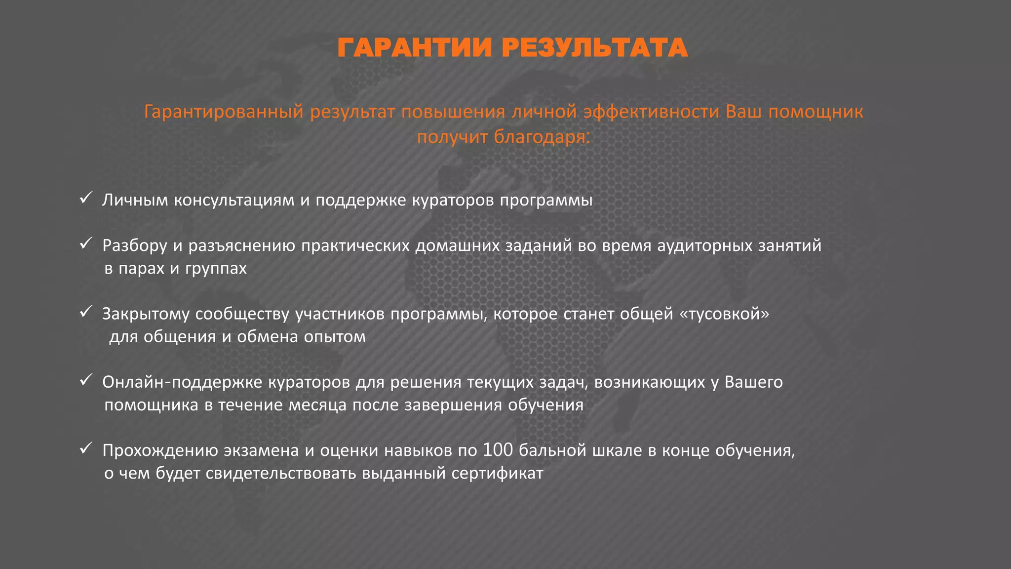 ГАРАНТИИ РЕЗУЛЬТАТА
Гарантированный результат повышения личной эффективности Ваш помощник
получит благодаря:
 Личным консультациям и поддержке кураторов программы
 Разбору и разъяснению практических домашних заданий во время аудиторных занятий
в парах и группах
 Закрытому сообществу участников программы, которое станет общей «тусовкой»
для общения и обмена опытом
 Онлайн-поддержке кураторов для решения текущих задач, возникающих у Вашего
помощника в течение месяца после завершения обучения
 Прохождению экзамена и оценки навыков по 100 бальной шкале в конце обучения,
о чем будет свидетельствовать выданный сертификат
 