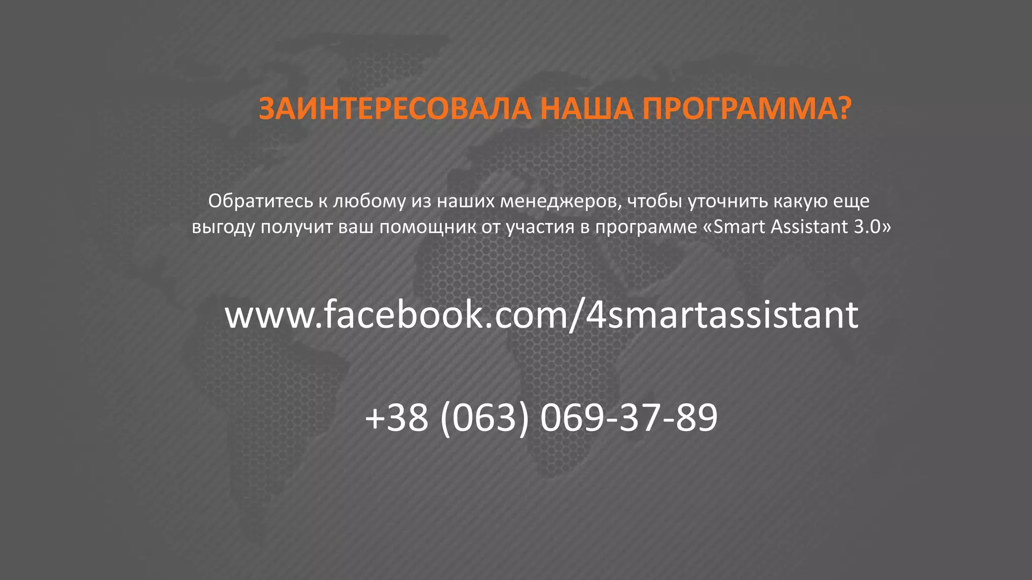 ЗАИНТЕРЕСОВАЛА НАША ПРОГРАММА?
Обратитесь к любому из наших менеджеров, чтобы уточнить какую еще
выгоду получит ваш помощник от участия в программе «Smart Assistant 3.0»
www.facebook.com/4smartassistant
+38 (063) 069-37-89
 