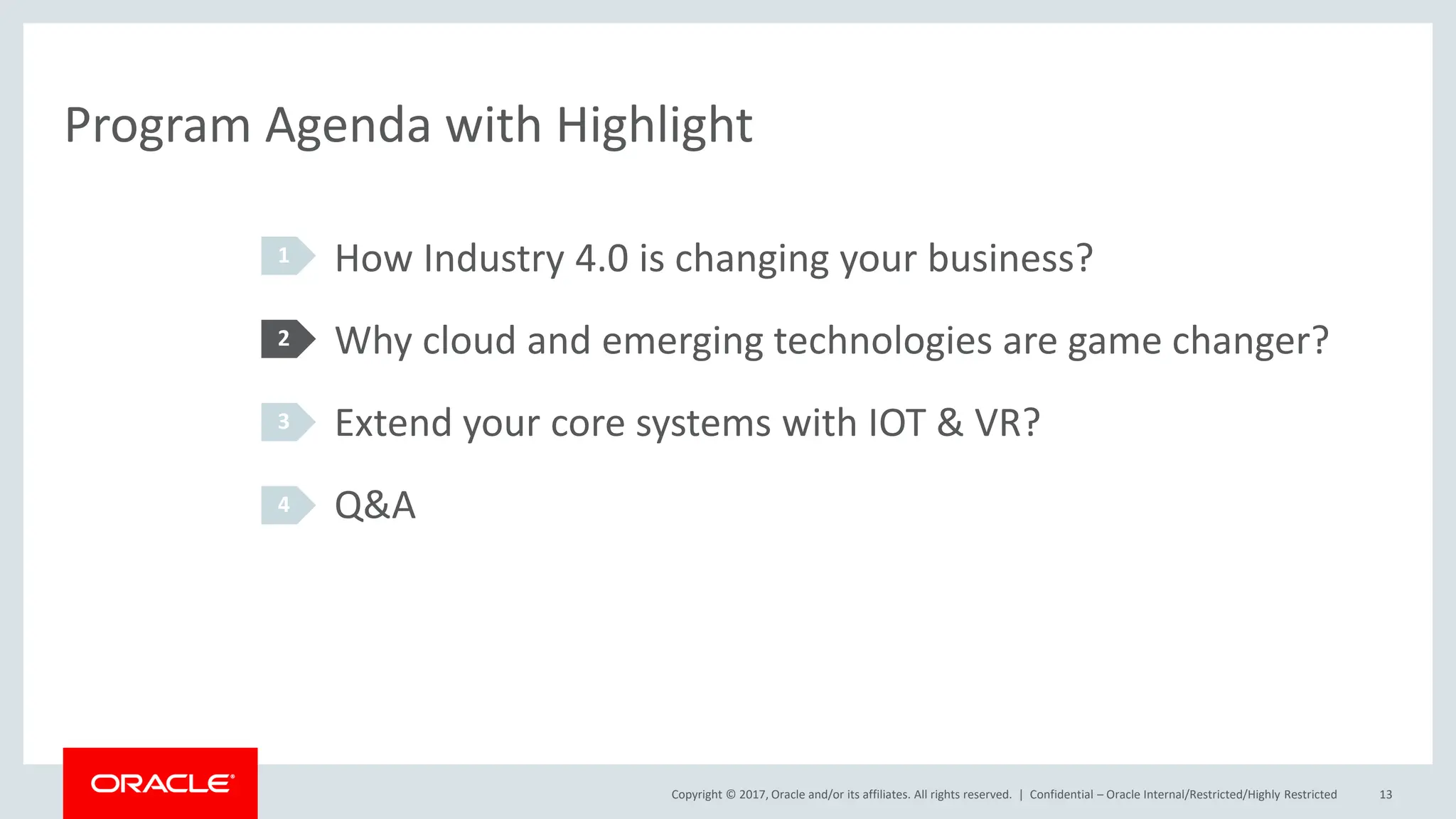 Copyright © 2017, Oracle and/or its affiliates. All rights reserved. |
Program Agenda with Highlight
How Industry 4.0 is changing your business?
Why cloud and emerging technologies are game changer?
Extend your core systems with IOT & VR?
Q&A
1
2
3
4
Confidential – Oracle Internal/Restricted/Highly Restricted 13
 