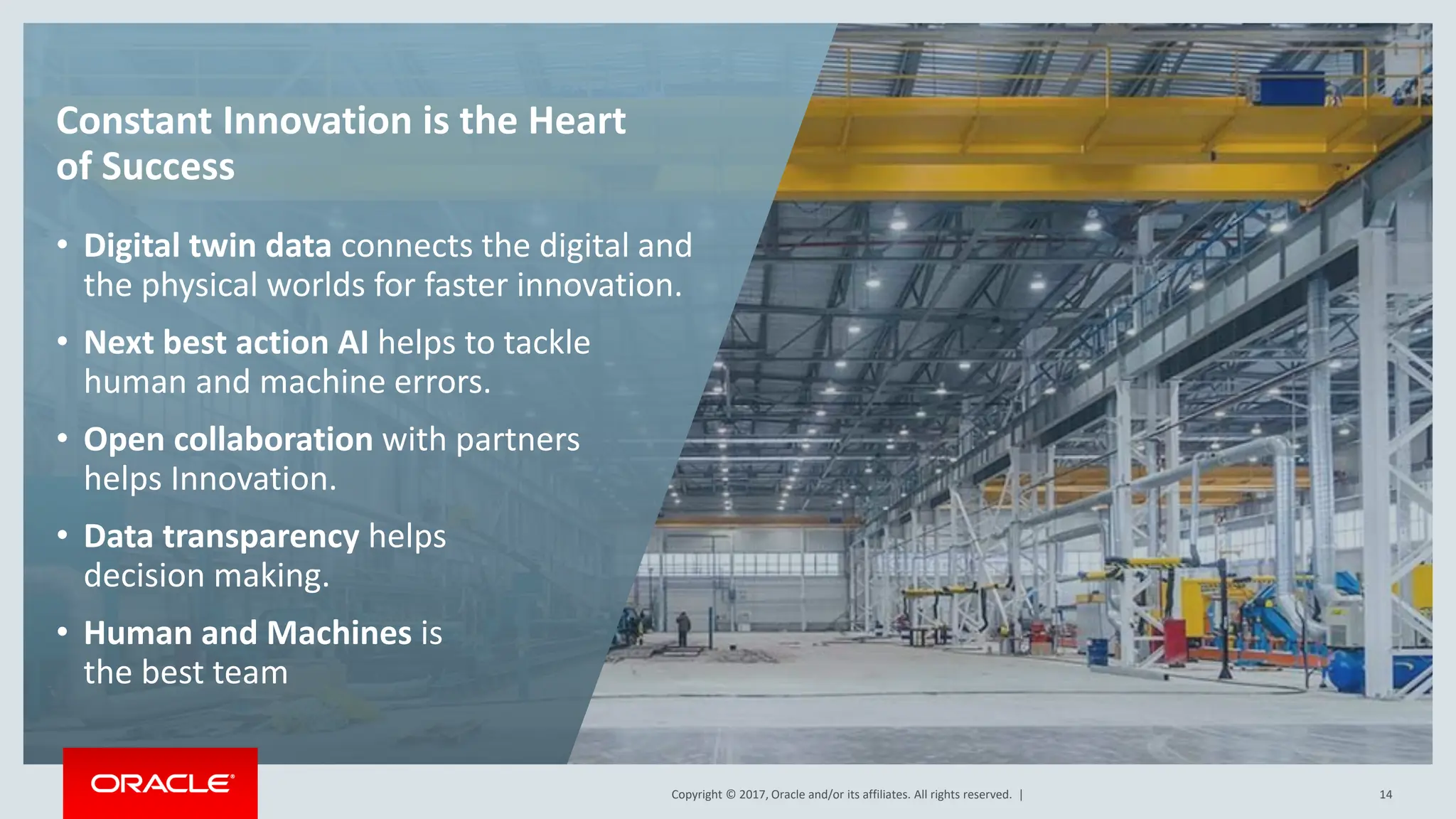 Copyright © 2017, Oracle and/or its affiliates. All rights reserved. |
Copyright © 2017, Oracle and/or its affiliates. All rights reserved. | 14
Constant Innovation is the Heart
of Success
• Digital twin data connects the digital and
the physical worlds for faster innovation.
• Next best action AI helps to tackle
human and machine errors.
• Open collaboration with partners
helps Innovation.
• Data transparency helps
decision making.
• Human and Machines is
the best team
 