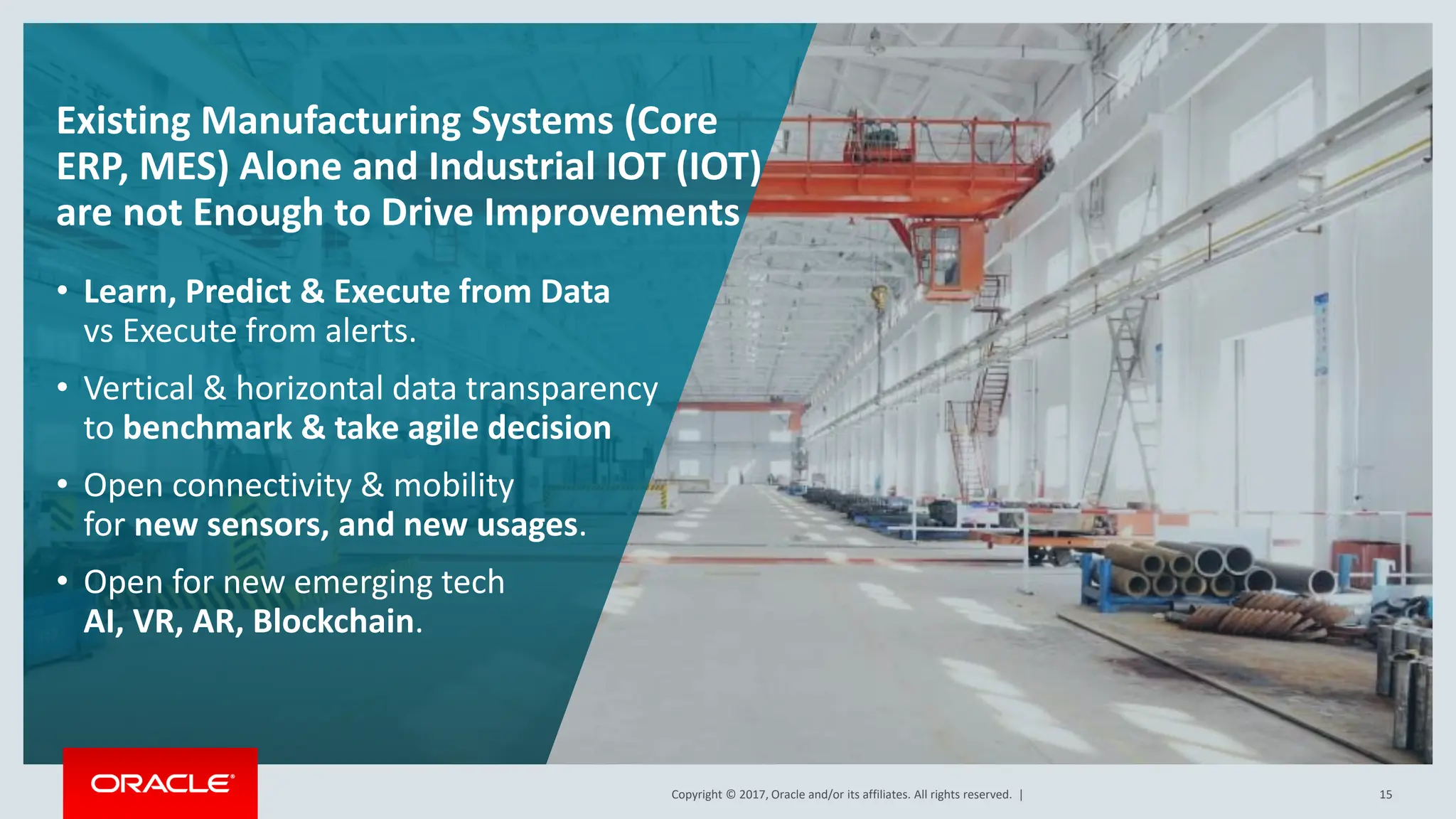 Copyright © 2017, Oracle and/or its affiliates. All rights reserved. |
Copyright © 2017, Oracle and/or its affiliates. All rights reserved. | 15
Existing Manufacturing Systems (Core
ERP, MES) Alone and Industrial IOT (IOT)
are not Enough to Drive Improvements
• Learn, Predict & Execute from Data
vs Execute from alerts.
• Vertical & horizontal data transparency
to benchmark & take agile decision
• Open connectivity & mobility
for new sensors, and new usages.
• Open for new emerging tech
AI, VR, AR, Blockchain.
 