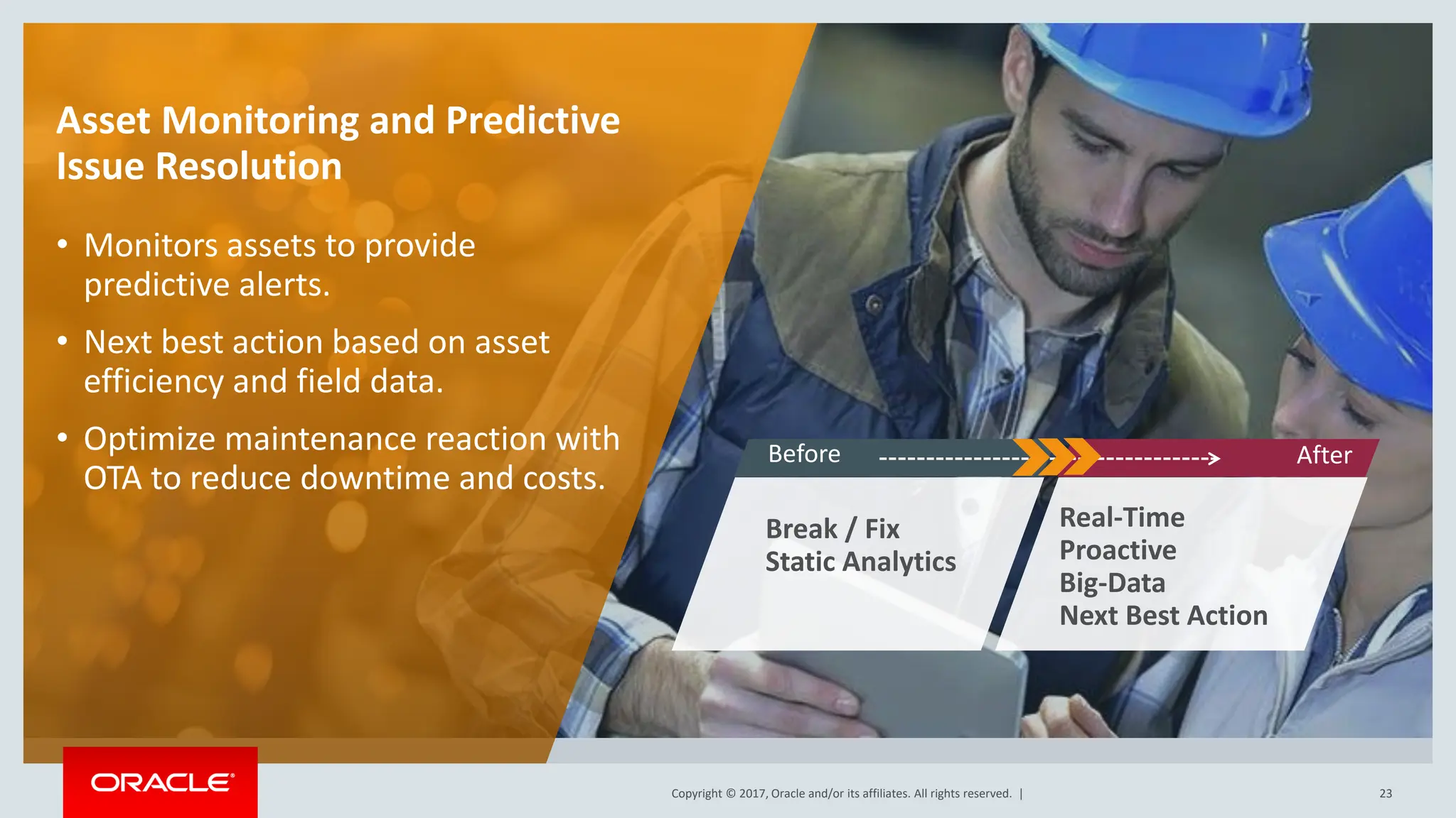 Copyright © 2017, Oracle and/or its affiliates. All rights reserved. |
Copyright © 2017, Oracle and/or its affiliates. All rights reserved. | 23
Asset Monitoring and Predictive
Issue Resolution
• Monitors assets to provide
predictive alerts.
• Next best action based on asset
efficiency and field data.
• Optimize maintenance reaction with
OTA to reduce downtime and costs.
Break / Fix
Static Analytics
Real-Time
Proactive
Big-Data
Next Best Action
Before After
 