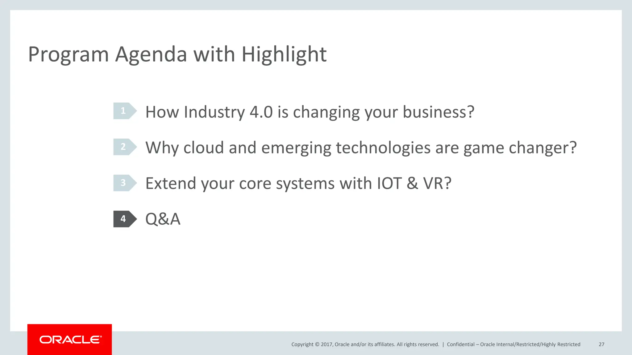 Copyright © 2017, Oracle and/or its affiliates. All rights reserved. |
Program Agenda with Highlight
How Industry 4.0 is changing your business?
Why cloud and emerging technologies are game changer?
Extend your core systems with IOT & VR?
Q&A
1
2
3
4
Confidential – Oracle Internal/Restricted/Highly Restricted 27
 