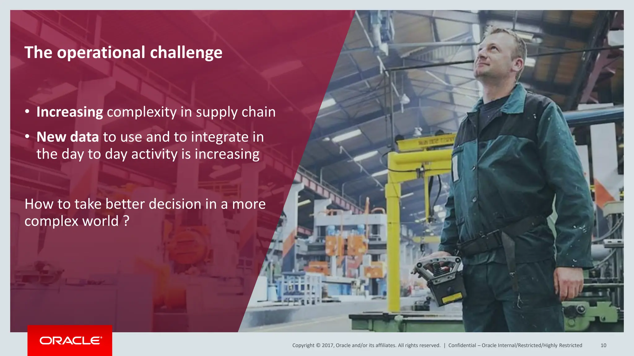 Copyright © 2017, Oracle and/or its affiliates. All rights reserved. |
Copyright © 2017, Oracle and/or its affiliates. All rights reserved. | Confidential – Oracle Internal/Restricted/Highly Restricted 10
The operational challenge
• Increasing complexity in supply chain
• New data to use and to integrate in
the day to day activity is increasing
How to take better decision in a more
complex world ?
 