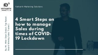 4 Smart Steps on
how to manage
Sales during
times of COVID-
19 Lockdown
By,Mr.MihirShah(India'sTopRated
AwardWinningSalesTrainer)
Yatharth Marketing Solutions
 