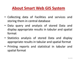 About Smart Web GIS System
• Collecting data of Facilities and services and
storing them in central database
• Data query and analysis of stored Data and
display appropriate results in tabular and spatial
format
• Statistics analysis of stored Data and display
appropriate results in tabular and spatial format
• Printing reports and statistical in tabular and
spatial format
14 of 50
 