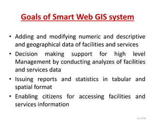 systemof Smart Web GISGoals
• Adding and modifying numeric and descriptive
and geographical data of facilities and services
• Decision making support for high level
Management by conducting analyzes of facilities
and services data
• Issuing reports and statistics in tabular and
spatial format
• Enabling citizens for accessing facilities and
services information
15 of 50
 