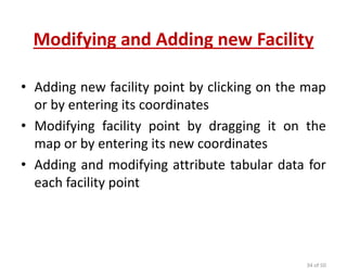 Modifying and Adding new Facility
• Adding new facility point by clicking on the map
or by entering its coordinates
• Modifying facility point by dragging it on the
map or by entering its new coordinates
• Adding and modifying attribute tabular data for
each facility point
34 of 50
 