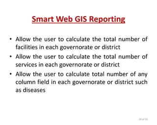 Smart Web GIS Reporting
• Allow the user to calculate the total number of
facilities in each governorate or district
• Allow the user to calculate the total number of
services in each governorate or district
• Allow the user to calculate total number of any
column field in each governorate or district such
as diseases
39 of 50
 