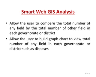 Smart Web GIS Analysis
• Allow the user to compare the total number of
any field by the total number of other field in
each governorate or district
• Allow the user to build graph chart to view total
number of any field in each governorate or
district such as diseases
43 of 50
 