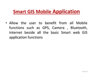 Smart GIS Mobile Application
• Allow the user to benefit from all Mobile
functions such as GPS, Camera , Bluetooth,
Internet beside all the basic Smart web GIS
application functions
46 of 50
 