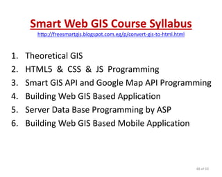 Smart Web GIS Course Syllabus
http://freesmartgis.blogspot.com.eg/p/convert-gis-to-html.html
1. Theoretical GIS
2. HTML5 & CSS & JS Programming
3. Smart GIS API and Google Map API Programming
4. Building Web GIS Based Application
5. Server Data Base Programming by ASP
6. Building Web GIS Based Mobile Application
48 of 50
 