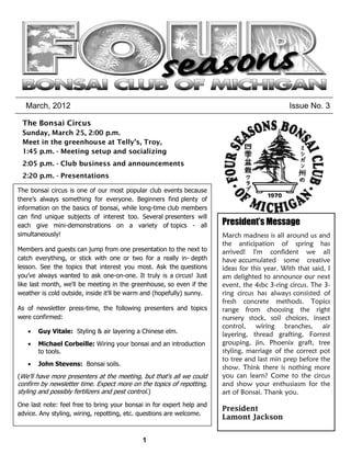 March, 2012                                                                                 Issue No. 3

 The Bonsai Circus
 Sunday, March 25, 2:00 p.m.
 Meet in the greenhouse at Telly’s, Troy,
 1:45 p.m. - Meeting setup and socializing
 2:05 p.m. - Club business and announcements
 2:20 p.m. - Presentations

The bonsai circus is one of our most popular club events because
there’s always something for everyone. Beginners find plenty of
information on the basics of bonsai, while long-time club members
can find unique subjects of interest too. Several presenters will
each give mini-demonstrations on a variety of topics - all             President’s Message
simultaneously!                                                        March madness is all around us and
                                                                       the anticipation of spring has
Members and guests can jump from one presentation to the next to       arrived! I'm confident we all
catch everything, or stick with one or two for a really in- depth      have accumulated some creative
lesson. See the topics that interest you most. Ask the questions       ideas for this year. With that said, I
you’ve always wanted to ask one-on-one. It truly is a circus! Just     am delighted to announce our next
like last month, we'll be meeting in the greenhouse, so even if the    event, the 4sbc 3-ring circus. The 3-
weather is cold outside, inside it'll be warm and (hopefully) sunny.   ring circus has always consisted of
                                                                       fresh concrete methods. Topics
As of newsletter press-time, the following presenters and topics       range from choosing the right
were confirmed:                                                        nursery stock, soil choices, insect
                                                                       control, wiring branches, air
       Guy Vitale: Styling & air layering a Chinese elm.               layering, thread grafting, Forrest
       Michael Corbeille: Wiring your bonsai and an introduction       grouping, jin, Phoenix graft, tree
       to tools.                                                       styling, marriage of the correct pot
                                                                       to tree and last min prep before the
       John Stevens: Bonsai soils.
                                                                       show. Think there is nothing more
(We'll have more presenters at the meeting, but that's all we could    you can learn? Come to the circus
confirm by newsletter time. Expect more on the topics of repotting,    and show your enthusiasm for the
styling and possibly fertilizers and pest control.)                    art of Bonsai. Thank you.
One last note: feel free to bring your bonsai in for expert help and
                                                                       President
advice. Any styling, wiring, repotting, etc. questions are welcome.
                                                                       Lamont Jackson


                                            1
 