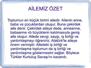 İİ ÖZET
Toplumun en küçük birimi ailedir. Ailenin anne,
baba ve çocuklardan oluşur. Buna çekirdek
aile denir. Çekirdek aileye dede, anneanne,
babaanne vb büyüklerin katılmasıyla geniş
aile oluşur. Ailede sevgi, saygı, iş birliği ve
yardımlaşmayı öğreniriz. Atatürk'te aileye
önem vermiştir. Ailedeki iş birliği ve
yardımlaşma toplumun da iş birliği ve
yardımlaşma göstermesini sağlar. Böylece
Türkler Kurtuluş Savaşı'nı kazandı.
 