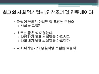 최고의 사회적기업= 1인창조기업 인큐베이터
  • 자립이 목표가 아니면 잘 포장된 수용소
    o 새로운 고립?

  • 흐르는 물은 썩지 않는다.
    o 채용하기 위해 소셜웹을 가르치고
    o 내보내기 위해 소셜웹을 가르친다

  • 사회적기업가의 중심역량 소셜웹 적응력
 