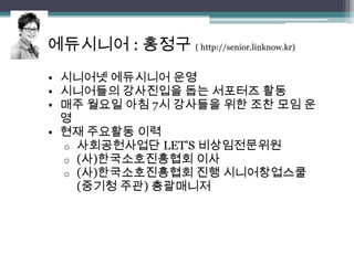 에듀시니어 : 홍정구 ( http://senior.linknow.kr)
• 시니어넷 에듀시니어 운영
• 시니어들의 강사진입을 돕는 서포터즈 활동
• 매주 월요일 아침 7시 강사들을 위한 조찬 모임 운
  영
• 현재 주요활동 이력
  o 사회공헌사업단 LET'S 비상임전문위원
  o (사)한국소호진흥협회 이사
  o (사)한국소호진흥협회 진행 시니어창업스쿨
    (중기청 주관) 총괄매니저
 