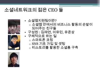 소셜네트워크의 젊은 CEO 들

     • 소셜웹지원팀이란?
       o 소셜웹 안에서의 비즈니스 활동의 손발이
         되어주는 친구들
     • 구성원 : 김재연, 이유민, 유준상
     • 구체적으로 하는 일
       o 스마트폰 코칭
       o SNS 기초 가입 및 셋팅
       o 티스토리를 활용한 소셜홈 구축
 