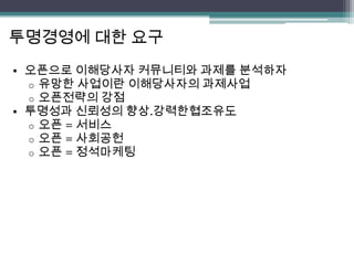 투명경영에 대한 요구
• 오픈으로 이해당사자 커뮤니티와 과제를 분석하자
  o 유망한 사업이란 이해당사자의 과제사업
  o 오픈전략의 강점
• 투명성과 신뢰성의 향상.강력한협조유도
  o 오픈 = 서비스
  o 오픈 = 사회공헌
  o 오픈 = 정석마케팅
 