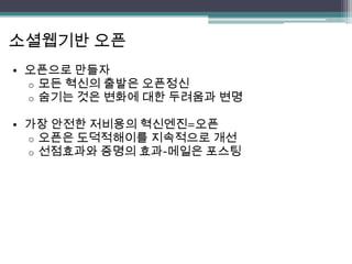 소셜웹기반 오픈
• 오픈으로 만들자
  o 모든 혁신의 출발은 오픈정신
  o 숨기는 것은 변화에 대한 두려움과 변명

• 가장 안전한 저비용의 혁신엔진=오픈
  o 오픈은 도덕적해이를 지속적으로 개선
  o 선점효과와 증명의 효과-메일은 포스팅
 