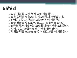 실행방법
 o   오늘 가능한 곳에 즉시 모두 가입한다.
 o   모든 설정은 실명,실제사진,연락처,사실로 기입
 o   관여된 개인과 단체는 최대한 함께 행동한다.
 o   모든 활동은 협업도구, 블로그, 트위터를 쓴다.
 o   신규인력과 제휴처는 소셜웹 가능여부를 고려한다.
 o   카페, 클럽, 포럼과 함께 과제를 풀어간다.
 o   막히는 것은 vCorea.kr '같이프로그램' 에 의뢰한다.
 