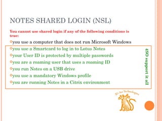 NOTES SHARED LOGIN (NSL) You cannot use shared login if any of the following conditions is true: you use a computer that does not run Microsoft Windows you use a Smartcard to log in to Lotus Notes your User ID is protected by multiple passwords you are a roaming user that uses a roaming ID you run Notes on a USB drive you use a mandatory Windows profile you are running Notes in a Citrix environment 4SO support it all  