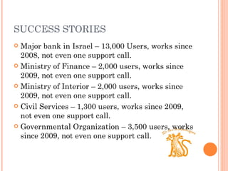 SUCCESS STORIES Major bank in Israel – 13,000 Users, works since 2008, not even one support call. Ministry of Finance – 2,000 users, works since 2009, not even one support call. Ministry of Interior – 2,000 users, works since 2009, not even one support call. Civil Services – 1,300 users, works since 2009, not even one support call. Governmental Organization – 3,500 users, works since 2009, not even one support call. 