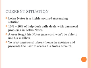 CURRENT SITUATION  Lotus Notes is a highly secured messaging solution 10% – 20% of help-desk calls deals with password problems in Lotus Notes  A user forgot his Notes password won ’t be able to use his mailbox To reset password takes 4 hours in average and prevents the user to access his Notes account. 