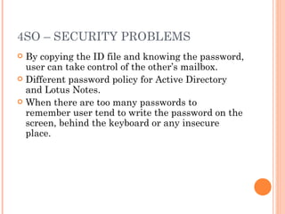 4SO – SECURITY PROBLEMS By copying the ID file and knowing the password, user can take control of the other ’s mailbox. Different password policy for Active Directory and Lotus Notes. When there are too many passwords to remember user tend to write the password on the screen, behind the keyboard or any insecure place. 