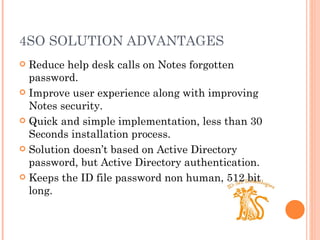 4SO SOLUTION ADVANTAGES Reduce help desk calls on Notes forgotten password. Improve user experience along with improving Notes security. Quick and simple implementation, less than 30 Seconds installation process. Solution doesn’ t based on Active Directory password, but Active Directory authentication. Keeps the ID file password non human, 512 bit long. 