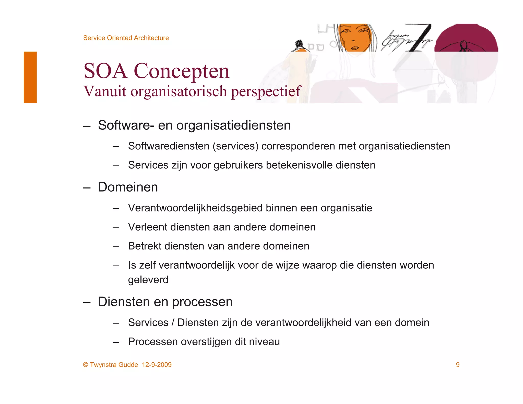 Service Oriented Architecture




SOA Concepten
Vanuit organisatorisch perspectief

– Software- en organisatiediensten
          – Softwarediensten (services) corresponderen met organisatiediensten
          – Services zijn voor gebruikers betekenisvolle diensten

– Domeinen
          – Verantwoordelijkheidsgebied binnen een organisatie
          – Verleent diensten aan andere domeinen
          – Betrekt diensten van andere domeinen
          – Is zelf verantwoordelijk voor de wijze waarop die diensten worden
            geleverd

– Diensten en processen
          – Services / Diensten zijn de verantwoordelijkheid van een domein
          – Processen overstijgen dit niveau

© Twynstra Gudde 12-9-2009                                                       9
 