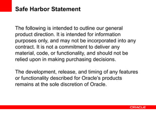 Safe Harbor Statement


The following is intended to outline our general
product direction. It is intended for information
purposes only, and may not be incorporated into any
contract. It is not a commitment to deliver any
material, code, or functionality, and should not be
relied upon in making purchasing decisions.

The development, release, and timing of any features
or functionality described for Oracle’s products
remains at the sole discretion of Oracle.
 