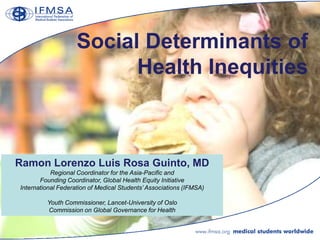 Social Determinants of
                          Health Inequities



Ramon Lorenzo Luis Rosa Guinto, MD
           Regional Coordinator for the Asia-Pacific and
       Founding Coordinator, Global Health Equity Initiative
International Federation of Medical Students‟ Associations (IFMSA)

         Youth Commissioner, Lancet-University of Oslo
         Commission on Global Governance for Health
 