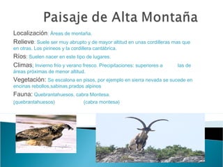 Localización: Áreas de montaña.
Relieve: Suele ser muy abrupto y de mayor altitud en unas cordilleras mas que
en otras. Los pirineos y la cordillera cantábrica.
Ríos: Suelen nacer en este tipo de lugares.
Climas: Invierno frío y verano fresco. Precipitaciones: superiores a las de
áreas próximas de menor altitud.
Vegetación: Se escalona en pisos, por ejemplo en sierra nevada se sucede en
encinas rebollos,sabinas,prados alpinos
Fauna: Quebrantahuesos, cabra Montesa.
(quebrantahuesos) (cabra montesa)
 