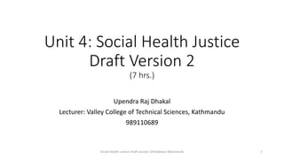 Unit 4: Social Health Justice
Draft Version 2
(7 hrs.)
Upendra Raj Dhakal
Lecturer: Valley College of Technical Sciences, Kathmandu
989110689
Social Health Justice Draft version 2(Feedback Welcomed) 1
 