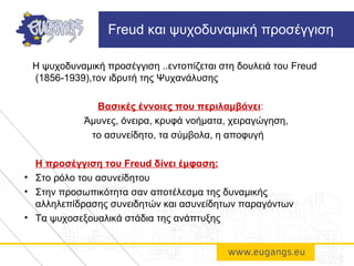 Η ψυχοδυναμική προσέγγιση ..εντοπίζεται στη δουλειά του Freud
(1856-1939),τον ιδρυτή της Ψυχανάλυσης
Βασικές έννοιες που περιλαμβάνει:
Άμυνες, όνειρα, κρυφά νοήματα, χειραγώγηση,
το ασυνείδητο, τα σύμβολα, η αποφυγή
Η προσέγγιση του Freud δίνει έμφαση:
• Στο ρόλο του ασυνείδητου
• Στην προσωπικότητα σαν αποτέλεσμα της δυναμικής
αλληλεπίδρασης συνειδητών και ασυνείδητων παραγόντων
• Τα ψυχοσεξουαλικά στάδια της ανάπτυξης
Freud και ψυχοδυναμική προσέγγιση
 