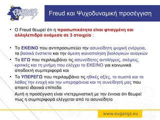 • Ο Freud θεωρεί ότι η προσωπικότητα είναι φτιαγμένη και
αλληλεπιδρά ανάμεσα σε 3 στοιχεία :
• Το ΕΚΕΙΝΟ που αντιπροσωπεύει την ασυνείδητη ψυχική ενέργεια,
τα βασικά ένστικτα και την άμεση ικανοποίηση βιολογικών αναγκών
• Το ΕΓΩ που περιλαμβάνει τις ασυνείδητες αντιλήψεις, σκέψεις,
κριτικές και τη μνήμη που ελέγχει το ΕΚΕΙΝΟ για κοινωνικά
αποδεκτή συμπεριφορά και
• Το ΥΠΕΡΕΓΩ που περιλαμβάνει τις ηθικές αξίες, το σωστό και το
λάθος την ενοχή και την υπερηφάνεια και τη συνείδησή μας που
απαιτεί ιδανικά επίπεδα
Αυτή η προσέγγιση είναι ντετερμινιστική με την έννοια ότι θεωρεί
πως η συμπεριφορά ελέγχεται από το ασυνείδητο
Freud και Ψυχοδυναμική προσέγγιση
 